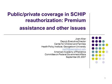 1 Public/private coverage in SCHIP reauthorization: Premium assistance and other issues Joan Alker Deputy Executive Director Center for Children and Families.