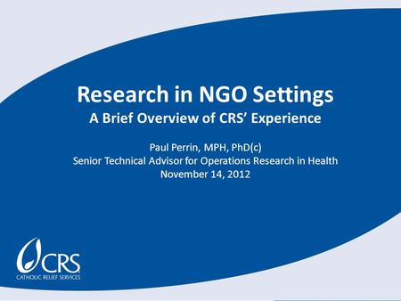 Research in NGO Settings A Brief Overview of CRS’ Experience Paul Perrin, MPH, PhD(c) Senior Technical Advisor for Operations Research in Health November.