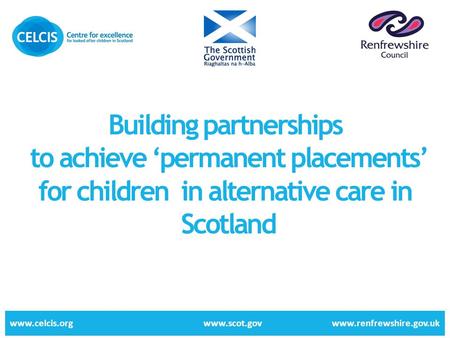 Building partnerships to achieve ‘permanent placements’ for children in alternative care in Scotland www.celcis.org www.scot.gov www.renfrewshire.gov.uk.