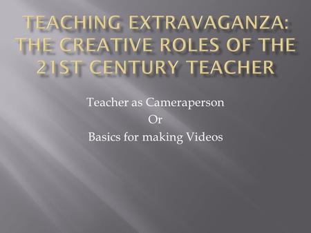 Teacher as Cameraperson Or Basics for making Videos.