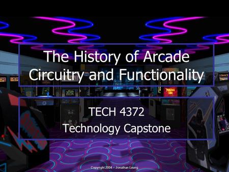 Copyright 2004 – Jonathan Leung TECH 4372 Technology Capstone The History of Arcade Circuitry and Functionality.