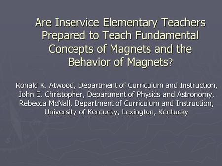 Are Inservice Elementary Teachers Prepared to Teach Fundamental Concepts of Magnets and the Behavior of Magnets ? Ronald K. Atwood, Department of Curriculum.