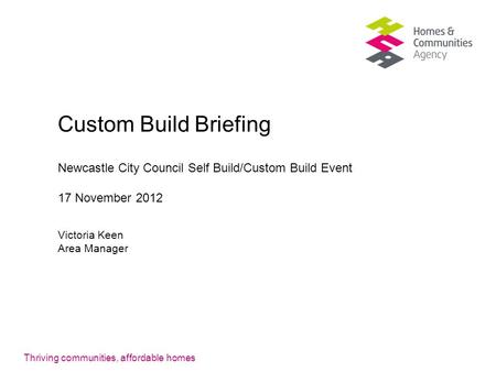 Thriving communities, affordable homes Custom Build Briefing Newcastle City Council Self Build/Custom Build Event 17 November 2012 Victoria Keen Area Manager.