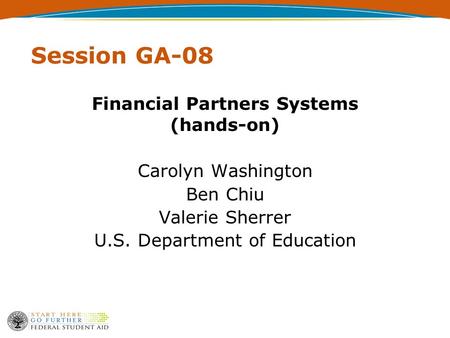 Session GA-08 Financial Partners Systems (hands-on) Carolyn Washington Ben Chiu Valerie Sherrer U.S. Department of Education.