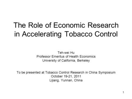 1 The Role of Economic Research in Accelerating Tobacco Control Teh-wei Hu Professor Emeritus of Health Economics University of California, Berkeley To.
