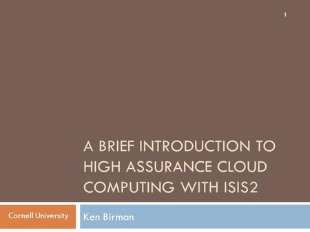 A BRIEF INTRODUCTION TO HIGH ASSURANCE CLOUD COMPUTING WITH ISIS2 Ken Birman 1 Cornell University.