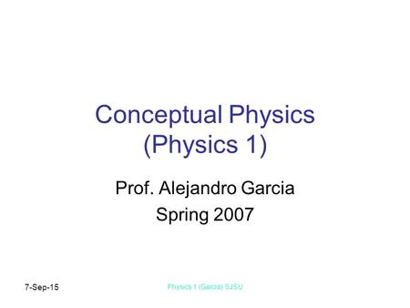 7-Sep-15 Physics 1 (Garcia) SJSU Conceptual Physics (Physics 1) Prof. Alejandro Garcia Spring 2007.