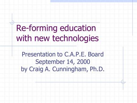 Re-forming education with new technologies Presentation to C.A.P.E. Board September 14, 2000 by Craig A. Cunningham, Ph.D.