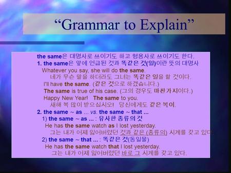 “Grammar to Explain” the same 은 대명사로 쓰이기도 하고 형용사로 쓰이기도 한다. 1. the same 은 앞에 언급된 것과 똑같은 것 ( 일 ) 이란 뜻의 대명사 Whatever you say, she will do the same. 네가 무슨.