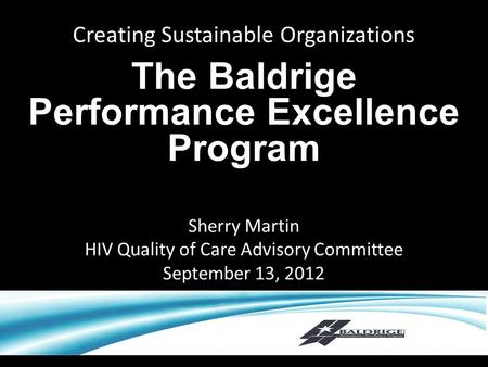 Creating Sustainable Organizations The Baldrige Performance Excellence Program Sherry Martin HIV Quality of Care Advisory Committee September 13, 2012.