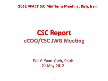 CSC Report eCOO/CSC JWG Meeting 1 2012 AFACT StC Mid Term Meeting, Kish, Iran Eva Yi-Yuan Yueh, Chair 21 May 2012.