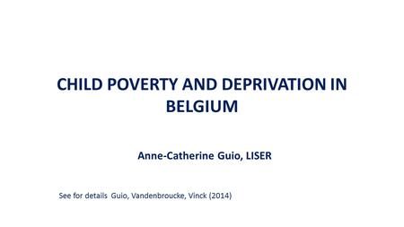 CHILD POVERTY AND DEPRIVATION IN BELGIUM Anne-Catherine Guio, LISER See for details Guio, Vandenbroucke, Vinck (2014)
