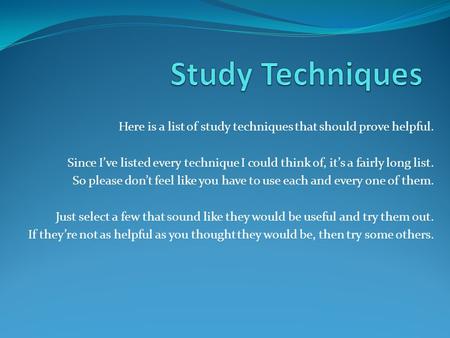 Study Techniques Here is a list of study techniques that should prove helpful. Since I’ve listed every technique I could think of, it’s a fairly long list.