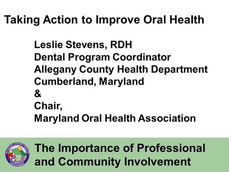 The Importance of Professional and Community Involvement Taking Action to Improve Oral Health Leslie Stevens, RDH Dental Program Coordinator Allegany County.