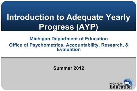Introduction to Adequate Yearly Progress (AYP) Michigan Department of Education Office of Psychometrics, Accountability, Research, & Evaluation Summer.