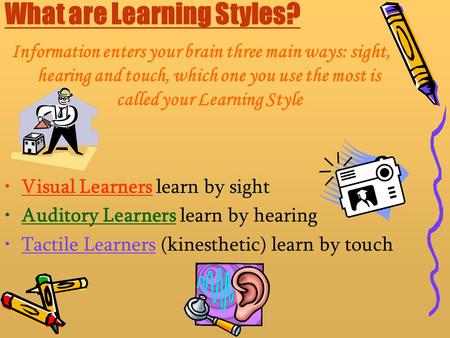 What are Learning Styles? Information enters your brain three main ways: sight, hearing and touch, which one you use the most is called your Learning Style.