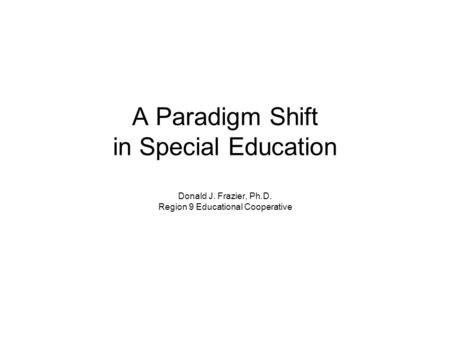 A Paradigm Shift in Special Education Donald J. Frazier, Ph.D. Region 9 Educational Cooperative.