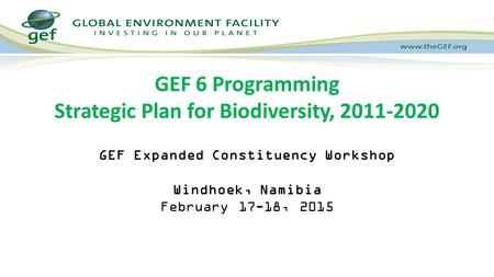 GEF Expanded Constituency Workshop Windhoek, Namibia February 17-18, 2015 GEF 6 Programming Strategic Plan for Biodiversity, 2011-2020.