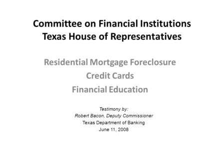 Committee on Financial Institutions Texas House of Representatives Residential Mortgage Foreclosure Credit Cards Financial Education Testimony by: Robert.