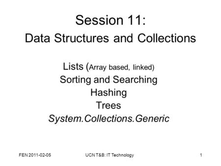 FEN 2011-02-05UCN T&B: IT Technology1 Session 11: Data Structures and Collections Lists ( Array based, linked) Sorting and Searching Hashing Trees System.Collections.Generic.