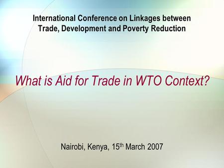 International Conference on Linkages between Trade, Development and Poverty Reduction What is Aid for Trade in WTO Context? Nairobi, Kenya, 15 th March.
