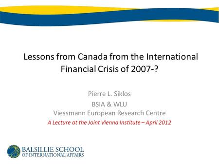 Lessons from Canada from the International Financial Crisis of 2007-? Pierre L. Siklos BSIA & WLU Viessmann European Research Centre A Lecture at the Joint.