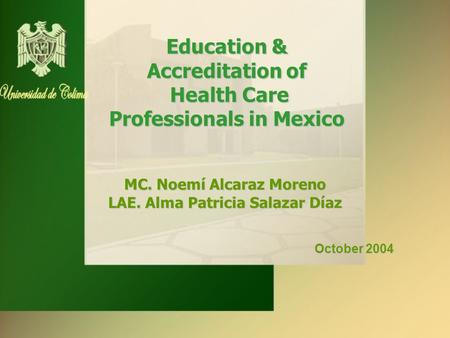 Education & Accreditation of Health Care Professionals in Mexico MC. Noemí Alcaraz Moreno LAE. Alma Patricia Salazar Díaz October 2004 October 2004.