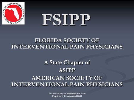 Florida Society of Interventional Pain Physicians, Incorporated 2001 FSIPP FLORIDA SOCIETY OF INTERVENTIONAL PAIN PHYSICIANS A State Chapter of ASIPP AMERICAN.