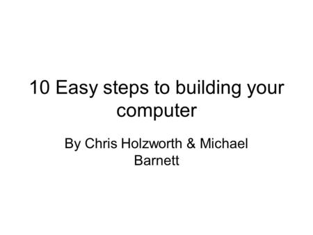 10 Easy steps to building your computer By Chris Holzworth & Michael Barnett.