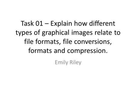 Task 01 – Explain how different types of graphical images relate to file formats, file conversions, formats and compression. Emily Riley.