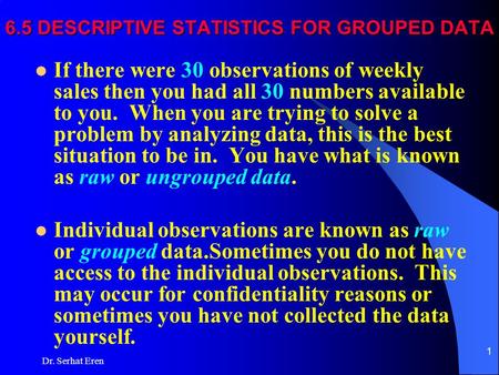 Dr. Serhat Eren 1 6.5 DESCRIPTIVE STATISTICS FOR GROUPED DATA If there were 30 observations of weekly sales then you had all 30 numbers available to you.