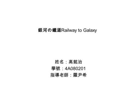 銀河の鐵道 Railway to Galaxy 姓名：高銘治 學號： 4A080201 指導老師：羅尹希.