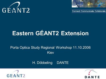 Connect. Communicate. Collaborate Eastern GÉANT2 Extension Porta Optica Study Regional Workshop 11.10.2006 Kiev H. Döbbeling DANTE.