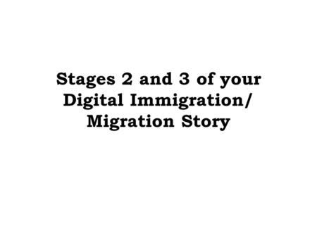 Stages 2 and 3 of your Digital Immigration/ Migration Story.