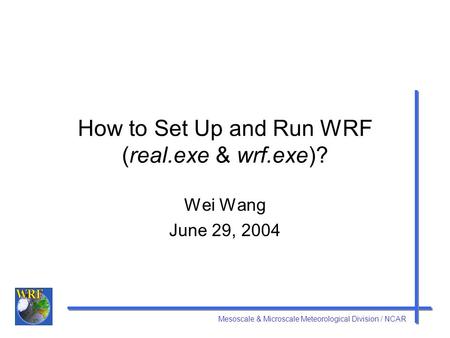 Mesoscale & Microscale Meteorological Division / NCAR How to Set Up and Run WRF (real.exe & wrf.exe)? Wei Wang June 29, 2004.