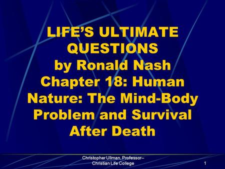 Christopher Ullman, Professor-- Christian Life College1 LIFE’S ULTIMATE QUESTIONS by Ronald Nash Chapter 18: Human Nature: The Mind-Body Problem and Survival.