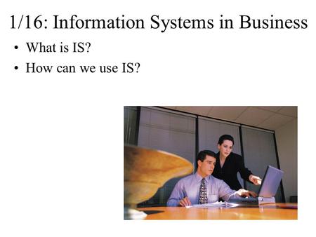 1/16: Information Systems in Business What is IS? How can we use IS?