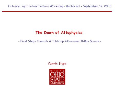 Extreme Light Infrastructure Workshop – Bucharest - September, 17, 2008 Cosmin Blaga The Dawn of Attophysics - First Steps Towards A Tabletop Attosecond.