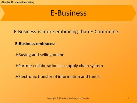 Chapter 17: Internet Marketing Copyright © 2010 Pearson Education Canada E-Business 1 E-Business is more embracing than E-Commerce. E-Business embraces:
