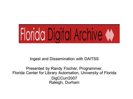 Ingest and Dissemination with DAITSS Presented by Randy Fischer, Programmer, Florida Center for Library Automation, University of Florida DigCCurr2007.