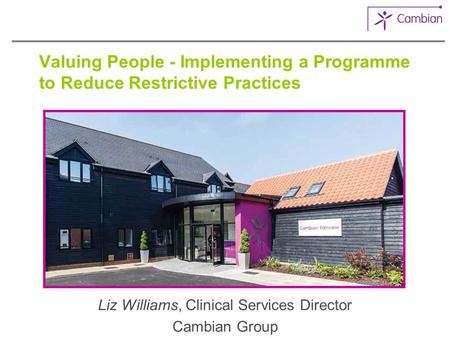 Valuing People - Implementing a Programme to Reduce Restrictive Practices Liz Williams, Clinical Services Director Cambian Group.