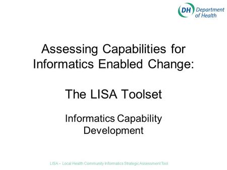 Assessing Capabilities for Informatics Enabled Change: The LISA Toolset Informatics Capability Development LISA – Local Health Community Informatics Strategic.