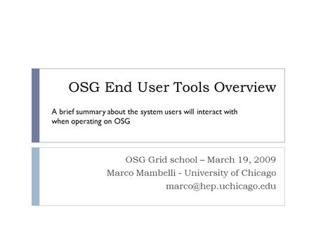 OSG End User Tools Overview OSG Grid school – March 19, 2009 Marco Mambelli - University of Chicago A brief summary about the system.