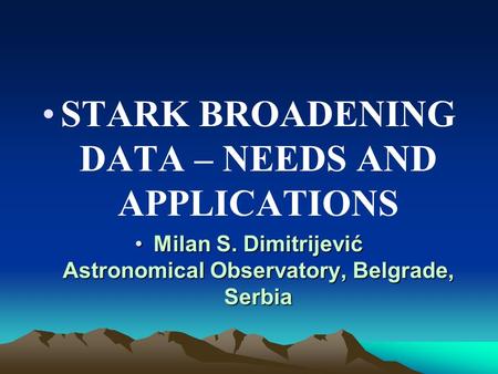 STARK BROADENING DATA – NEEDS AND APPLICATIONS Milan S. Dimitrijević Astronomical Observatory, Belgrade, SerbiaMilan S. Dimitrijević Astronomical Observatory,