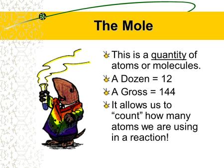 The Mole This is a quantity of atoms or molecules. A Dozen = 12 A Gross = 144 It allows us to “count” how many atoms we are using in a reaction!