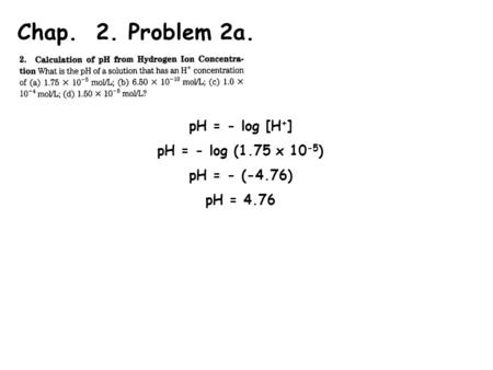 Chap. 2. Problem 2a. pH = - log [H + ] pH = - log (1.75 x 10 -5 ) pH = - (-4.76) pH = 4.76.