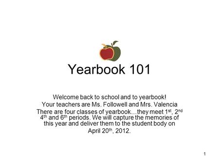 1 Yearbook 101 Welcome back to school and to yearbook! Your teachers are Ms. Followell and Mrs. Valencia There are four classes of yearbook…they meet 1.