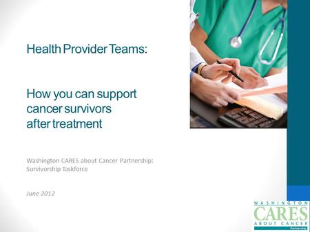 Health Provider Teams: How you can support cancer survivors after treatment Washington CARES about Cancer Partnership: Survivorship Taskforce June 2012.