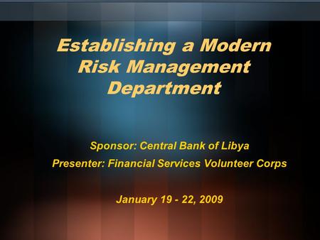 Establishing a Modern Risk Management Department Sponsor: Central Bank of Libya Presenter: Financial Services Volunteer Corps January 19 - 22, 2009.