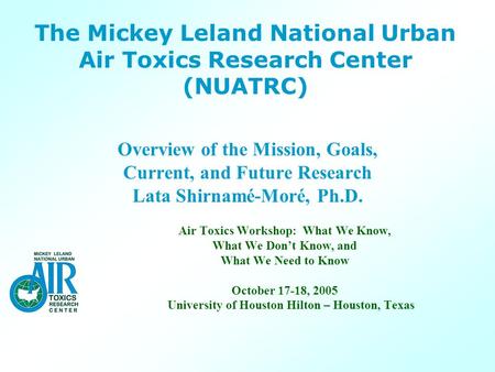 The Mickey Leland National Urban Air Toxics Research Center (NUATRC) Overview of the Mission, Goals, Current, and Future Research Lata Shirnamé-Moré, Ph.D.